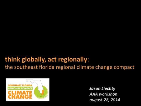 Think globally, act regionally: the southeast florida regional climate change compact Jason Liechty AAA workshop august 28, 2014.