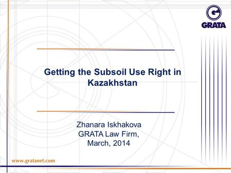 Zhanara Iskhakova GRATA Law Firm, March, 2014 Getting the Subsoil Use Right in Kazakhstan.