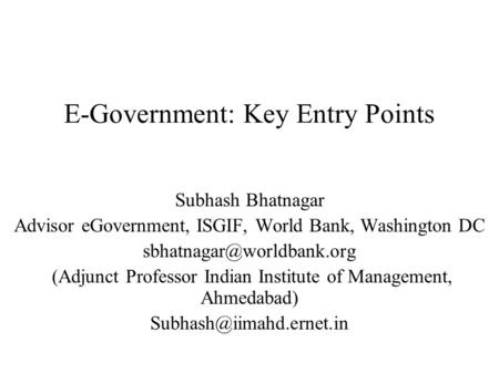E-Government: Key Entry Points Subhash Bhatnagar Advisor eGovernment, ISGIF, World Bank, Washington DC (Adjunct Professor Indian.