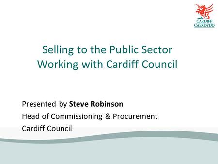 Selling to the Public Sector Working with Cardiff Council Presented by Steve Robinson Head of Commissioning & Procurement Cardiff Council.