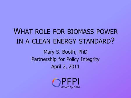 W HAT ROLE FOR BIOMASS POWER IN A CLEAN ENERGY STANDARD ? Mary S. Booth, PhD Partnership for Policy Integrity April 2, 2011.