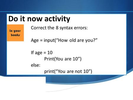 Do it now activity Correct the 8 syntax errors: Age = input(“How old are you?” If age = 10 Print(You are 10”) else: print(“You are not 10”)