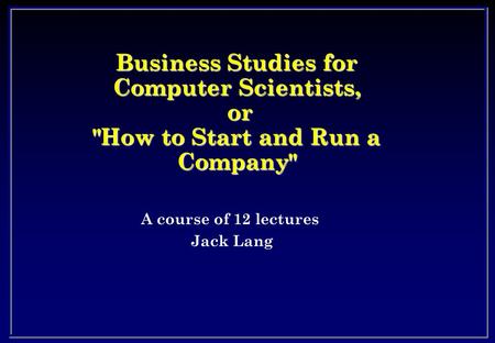 Business Studies for Computer Scientists, or How to Start and Run a Company A course of 12 lectures Jack Lang.