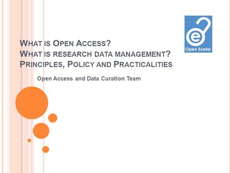 W HAT IS O PEN A CCESS ? W HAT IS RESEARCH DATA MANAGEMENT ? P RINCIPLES, P OLICY AND P RACTICALITIES Open Access and Data Curation Team.