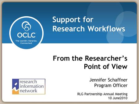 From the Researcher’s Point of View Jennifer Schaffner Program Officer RLG Partnership Annual Meeting 10 June2010 Support for Research Workflows.