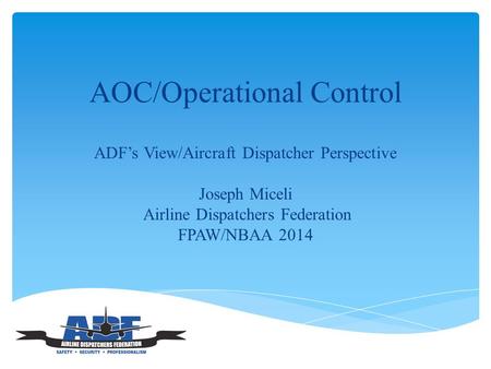 AOC/Operational Control ADF’s View/Aircraft Dispatcher Perspective Joseph Miceli Airline Dispatchers Federation FPAW/NBAA 2014.