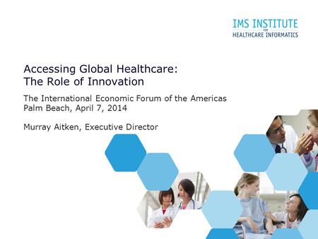 Accessing Global Healthcare: The Role of Innovation The International Economic Forum of the Americas Palm Beach, April 7, 2014 Murray Aitken, Executive.