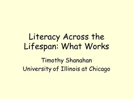Literacy Across the Lifespan: What Works Timothy Shanahan University of Illinois at Chicago.