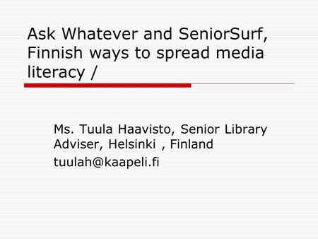 Ask Whatever and SeniorSurf, Finnish ways to spread media literacy / Ms. Tuula Haavisto, Senior Library Adviser, Helsinki, Finland
