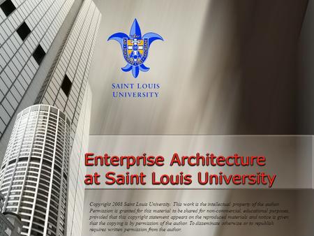 Enterprise Architecture at Saint Louis University Copyright 2008 Saint Louis University. This work is the intellectual property of the author. Permission.
