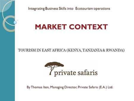 MARKET CONTEXT By Thomas Iten, Managing Director, Private Safaris (E.A.) Ltd. TOURISM IN EAST AFRICA (KENYA, TANZANIA & RWANDA) Integrating Business Skills.