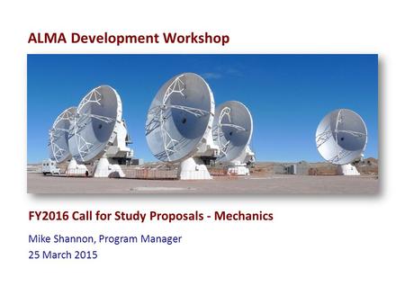 ALMA Development Workshop FY2016 Call for Study Proposals - Mechanics Mike Shannon, Program Manager 25 March 2015.
