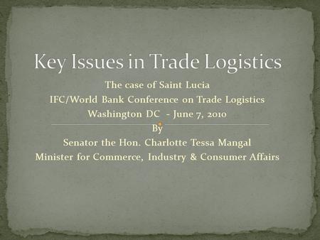 The case of Saint Lucia IFC/World Bank Conference on Trade Logistics Washington DC - June 7, 2010 By Senator the Hon. Charlotte Tessa Mangal Minister for.