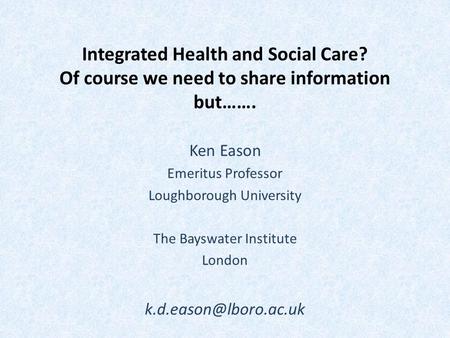 Integrated Health and Social Care? Of course we need to share information but……. Ken Eason Emeritus Professor Loughborough University The Bayswater Institute.