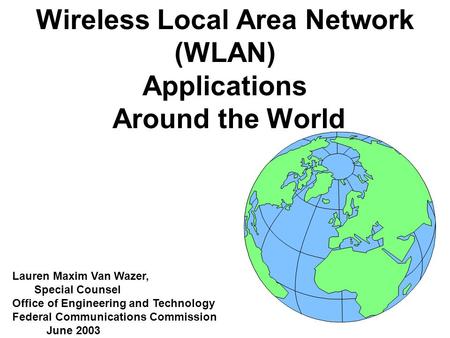 Wireless Local Area Network (WLAN) Applications Around the World Lauren Maxim Van Wazer, Special Counsel Office of Engineering and Technology Federal Communications.