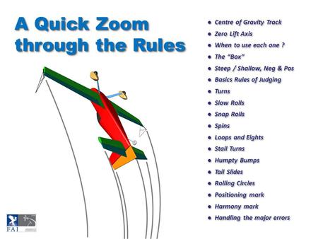 ● Centre of Gravity Track ● Zero Lift Axis ● When to use each one ? ● The “Box” ● Steep / Shallow, Neg & Pos ● Basics Rules of Judging ● Turns ● Slow Rolls.