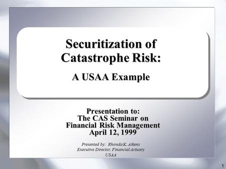 1 Presentation to: The CAS Seminar on Financial Risk Management April 12, 1999 Securitization of Catastrophe Risk: A USAA Example Presented by: Rhonda.