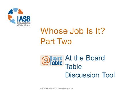 Whose Job Is It? Part Two © Iowa Association of School Boards At the Board Table Discussion Tool.