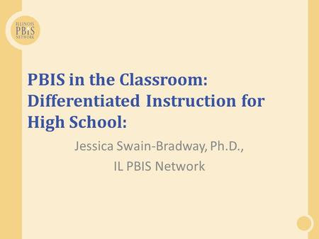 PBIS in the Classroom: Differentiated Instruction for High School: Jessica Swain-Bradway, Ph.D., IL PBIS Network.