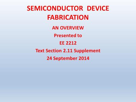 SEMICONDUCTOR DEVICE FABRICATION AN OVERVIEW Presented to EE 2212 Text Section 2.11 Supplement 24 September 2014.