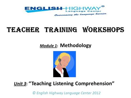 TEACHER TRAINING WORKSHOPS Module 1: Methodology Unit 3: “Teaching Listening Comprehension”   © English Highway Language Center 2012.