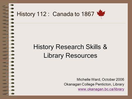 History 112 : Canada to 1867 History Research Skills & Library Resources Michelle Ward, October 2006 Okanagan College Penticton, Library www.okanagan.bc.ca/library.