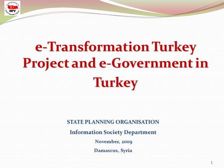 1 STATE PLANNING ORGANISATION Information Society Department November, 2009 Damascus, Syria e-Transformation Turkey Project and e-Government in Turkey.