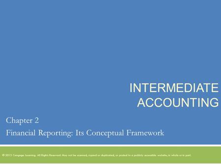 INTERMEDIATE ACCOUNTING Chapter 2 Financial Reporting: Its Conceptual Framework © 2013 Cengage Learning. All Rights Reserved. May not be scanned, copied.