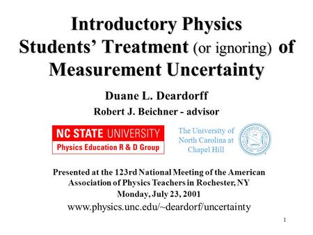 1 Introductory Physics Students’ Treatment (or ignoring) of Measurement Uncertainty Duane L. Deardorff Robert J. Beichner - advisor Presented at the 123rd.