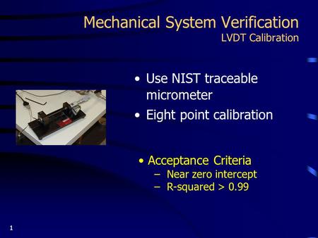 1 Mechanical System Verification LVDT Calibration Use NIST traceable micrometer Eight point calibration Acceptance Criteria – Near zero intercept – R-squared.
