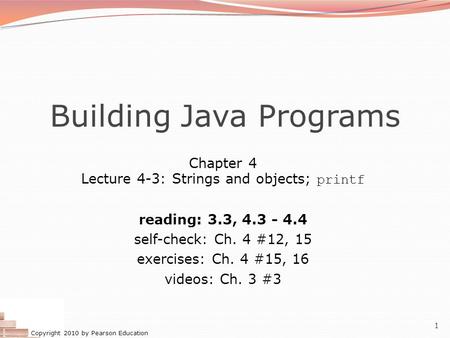 Copyright 2010 by Pearson Education 1 Building Java Programs Chapter 4 Lecture 4-3: Strings and objects; printf reading: 3.3, 4.3 - 4.4 self-check: Ch.