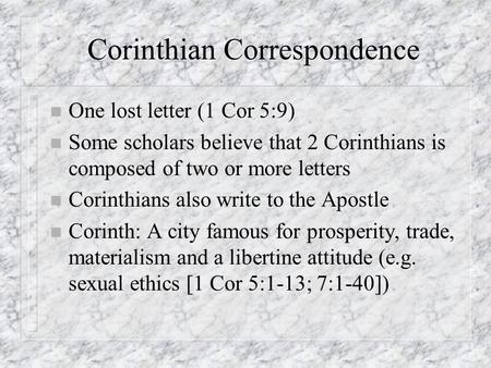 Corinthian Correspondence n One lost letter (1 Cor 5:9) n Some scholars believe that 2 Corinthians is composed of two or more letters n Corinthians also.