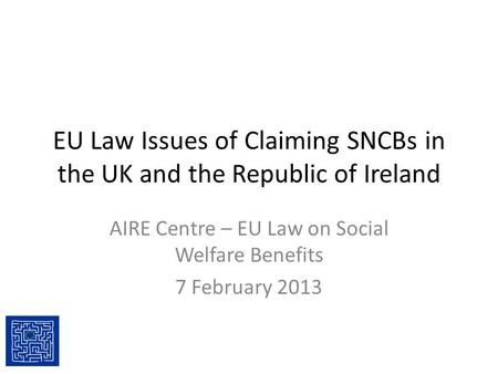EU Law Issues of Claiming SNCBs in the UK and the Republic of Ireland AIRE Centre – EU Law on Social Welfare Benefits 7 February 2013.
