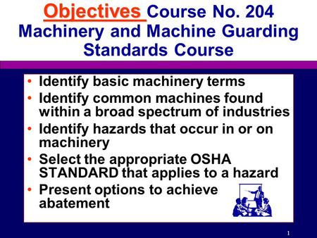 1 Objectives Objectives Course No. 204 Machinery and Machine Guarding Standards Course Identify basic machinery terms Identify common machines found within.