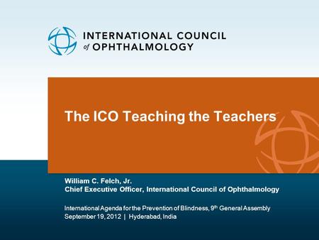 The ICO Teaching the Teachers William C. Felch, Jr. Chief Executive Officer, International Council of Ophthalmology International Agenda for the Prevention.