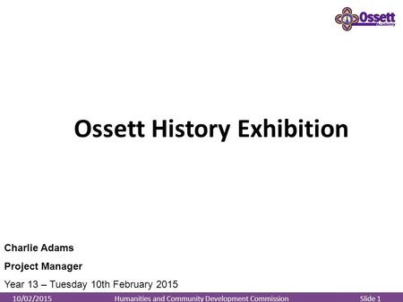 Humanities and Community Development Commission Slide 110/02/2015 Ossett History Exhibition Charlie Adams Project Manager Year 13 – Tuesday 10th February.