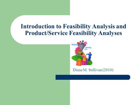 Introduction to Feasibility Analysis and Product/Service Feasibility Analyses Diane M. Sullivan (2010)
