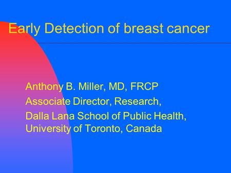 Early Detection of breast cancer Anthony B. Miller, MD, FRCP Associate Director, Research, Dalla Lana School of Public Health, University of Toronto, Canada.