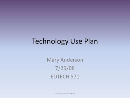 Technology Use Plan Mary Anderson 7/29/08 EDTECH 571 click to go to each slide.
