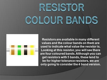 Resistors are available in many different values and the colour bands on them are used to indicate what value the resistor is. Looking at this resistor,