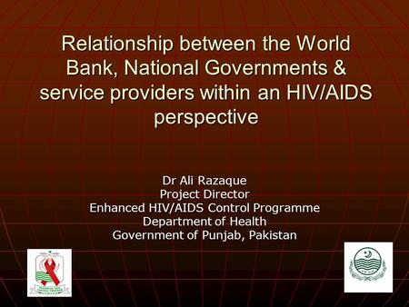 Relationship between the World Bank, National Governments & service providers within an HIV/AIDS perspective Dr Ali Razaque Project Director Enhanced HIV/AIDS.