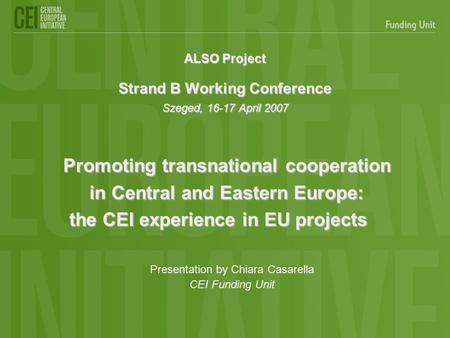 ALSO Project Strand B Working Conference Szeged, 16-17 April 2007 Promoting transnational cooperation in Central and Eastern Europe: the CEI experience.
