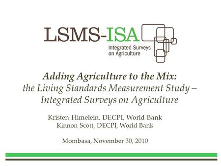 Adding Agriculture to the Mix: the Living Standards Measurement Study – Integrated Surveys on Agriculture Kristen Himelein, DECPI, World Bank Kinnon Scott,