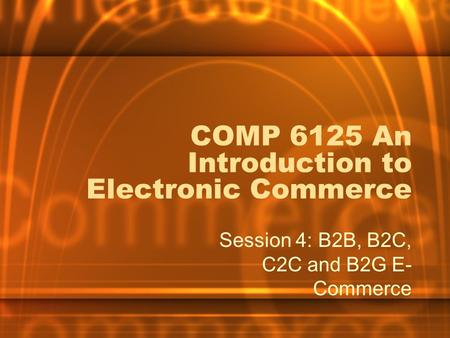 COMP 6125 An Introduction to Electronic Commerce Session 4: B2B, B2C, C2C and B2G E- Commerce.