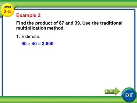 2-5 Example 2 Find the product of 87 and 39. Use the traditional multiplication method. 1.	Estimate. 90 × 40 = 3,600 Lesson 4-13 Example 2.