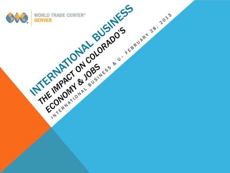 INTERNATIONAL BUSINESS THE IMPACT ON COLORADO’S ECONOMY & JOBS INTERNATIONAL BUSINESS & U– FEBRUARY 28, 2013.