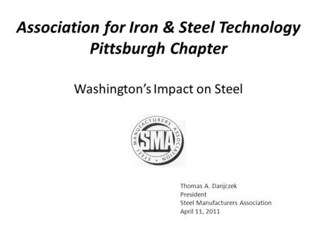 Thomas A. Danjczek President Steel Manufacturers Association April 11, 2011 Washington’s Impact on Steel Association for Iron & Steel Technology Pittsburgh.