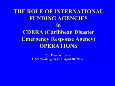 THE ROLE OF INTERNATIONAL FUNDING AGENCIES in CDERA (Caribbean Disaster Emergency Response Agency) OPERATIONS Col. Dave Williams OAS, Washington, DC.,