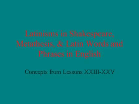 Latinisms in Shakespeare, Metathesis, & Latin Words and Phrases in English Concepts from Lessons XXIII-XXV.
