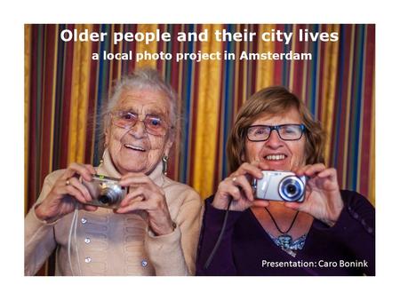Older people and their city lives a local photo project in Amsterdam Presentation: Caro Bonink.